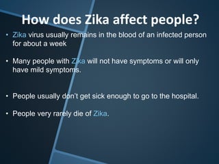 How does Zika affect people?
• Zika virus usually remains in the blood of an infected person
for about a week
• Many people with Zika will not have symptoms or will only
have mild symptoms.
• People usually don’t get sick enough to go to the hospital.
• People very rarely die of Zika.
 
