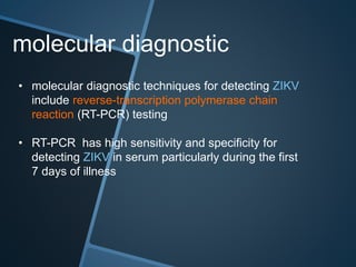 molecular diagnostic
• molecular diagnostic techniques for detecting ZIKV
include reverse-transcription polymerase chain
reaction (RT-PCR) testing
• RT-PCR has high sensitivity and specificity for
detecting ZIKV in serum particularly during the first
7 days of illness
 