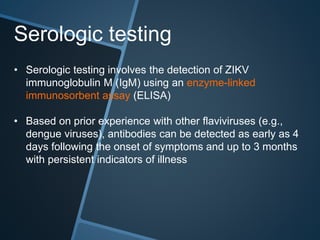 Serologic testing
• Serologic testing involves the detection of ZIKV
immunoglobulin M (IgM) using an enzyme-linked
immunosorbent assay (ELISA)
• Based on prior experience with other flaviviruses (e.g.,
dengue viruses), antibodies can be detected as early as 4
days following the onset of symptoms and up to 3 months
with persistent indicators of illness
 