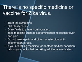 • Treat the symptoms.
• Get plenty of rest.
• Drink fluids to prevent dehydration.
• Take medicine such as acetaminophen to reduce fever
and pain.
• Do not take aspirin and other non-steroidal anti-
inflammatory drugs.
• If you are taking medicine for another medical condition,
talk to your doctor before taking additional medication.
There is no specific medicine or
vaccine for Zika virus.
 
