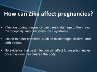 How can Zika affect pregnancies?
• Infection during pregnancy can cause damage to the brain,
microcephaly, and congenital Zika syndrome
• Linked to other problems, such as miscarriage, stillbirth, and
birth defects
• No evidence that past infection will affect future pregnancies
once the virus has cleared the body
 