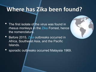 • The first isolate of the virus was found in
rhesus monkeys in the Zika Forrest, hence
the nomenclature.
• Before 2015, Zika outbreaks occurred in
Africa, Southeast Asia, and the Pacific
Islands.
• sporadic outbreaks occurred Malaysia 1969.
Where has Zika been found?
 