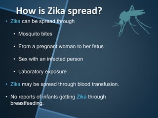How is Zika spread?
• Zika can be spread through
• Mosquito bites
• From a pregnant woman to her fetus
• Sex with an infected person
• Laboratory exposure
• Zika may be spread through blood transfusion.
• No reports of infants getting Zika through
breastfeeding.
 