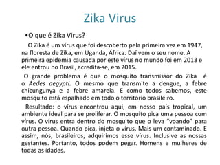 Zika Virus
•O que é Zika Virus?
O Zika é um vírus que foi descoberto pela primeira vez em 1947,
na floresta de Zika, em Uganda, África. Daí vem o seu nome. A
primeira epidemia causada por este vírus no mundo foi em 2013 e
ele entrou no Brasil, acredita-se, em 2015.
O grande problema é que o mosquito transmissor do Zika é
o Aedes aegypti. O mesmo que transmite a dengue, a febre
chicungunya e a febre amarela. E como todos sabemos, este
mosquito está espalhado em todo o território brasileiro.
Resultado: o vírus encontrou aqui, em nosso país tropical, um
ambiente ideal para se proliferar. O mosquito pica uma pessoa com
vírus. O vírus entra dentro do mosquito que o leva “voando” para
outra pessoa. Quando pica, injeta o vírus. Mais um contaminado. E
assim, nós, brasileiros, adquirimos esse vírus. Inclusive as nossas
gestantes. Portanto, todos podem pegar. Homens e mulheres de
todas as idades.
 