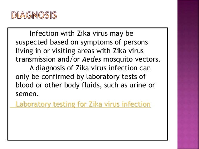 Infection with Zika virus may be
suspected based on symptoms of persons
living in or visiting areas with Zika virus
transmission and/or Aedes mosquito vectors.
A diagnosis of Zika virus infection can
only be confirmed by laboratory tests of
blood or other body fluids, such as urine or
semen.
Laboratory testing for Zika virus infection
 