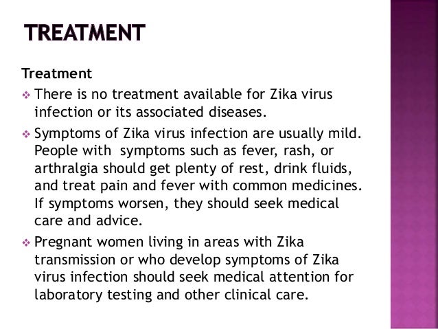 Treatment
 There is no treatment available for Zika virus
infection or its associated diseases.
 Symptoms of Zika virus infection are usually mild.
People with symptoms such as fever, rash, or
arthralgia should get plenty of rest, drink fluids,
and treat pain and fever with common medicines.
If symptoms worsen, they should seek medical
care and advice.
 Pregnant women living in areas with Zika
transmission or who develop symptoms of Zika
virus infection should seek medical attention for
laboratory testing and other clinical care.
 