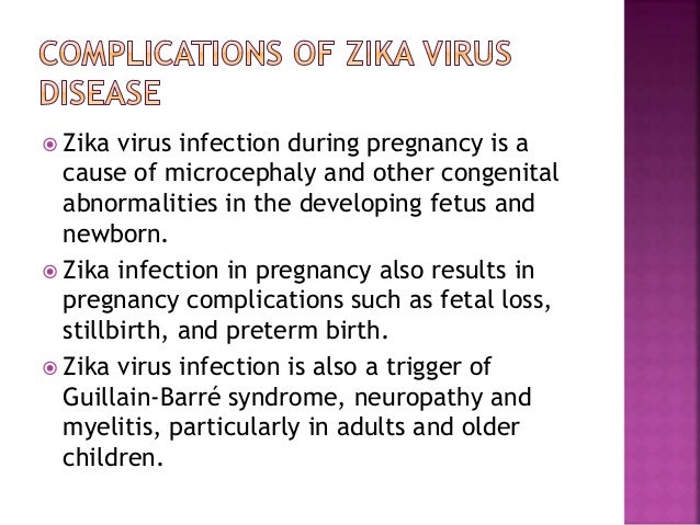  Zika virus infection during pregnancy is a
cause of microcephaly and other congenital
abnormalities in the developing fetus and
newborn.
 Zika infection in pregnancy also results in
pregnancy complications such as fetal loss,
stillbirth, and preterm birth.
 Zika virus infection is also a trigger of
Guillain-Barré syndrome, neuropathy and
myelitis, particularly in adults and older
children.
 