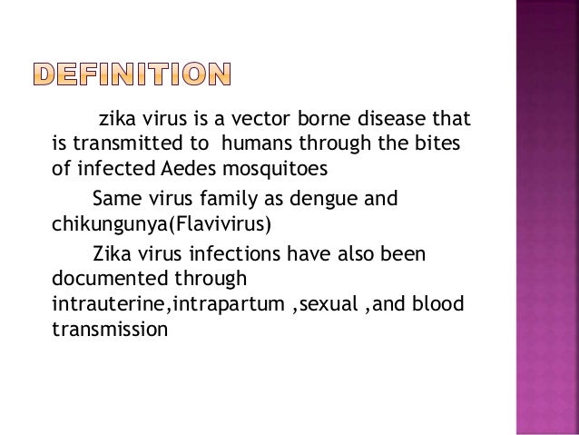 zika virus is a vector borne disease that
is transmitted to humans through the bites
of infected Aedes mosquitoes
Same virus family as dengue and
chikungunya(Flavivirus)
Zika virus infections have also been
documented through
intrauterine,intrapartum ,sexual ,and blood
transmission
 