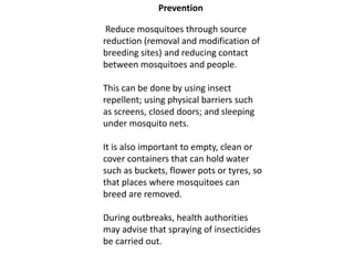 Prevention
Reduce mosquitoes through source
reduction (removal and modification of
breeding sites) and reducing contact
between mosquitoes and people.
This can be done by using insect
repellent; using physical barriers such
as screens, closed doors; and sleeping
under mosquito nets.
It is also important to empty, clean or
cover containers that can hold water
such as buckets, flower pots or tyres, so
that places where mosquitoes can
breed are removed.
During outbreaks, health authorities
may advise that spraying of insecticides
be carried out.
 