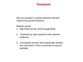 Zika virus disease is usually relatively mild and
requires No special treatment.
Patients should
1. Take Plenty of rest, drink enough fluids
2. Treatment of pain and fever with common
medicines.
3. If symptoms worsen, they should take medical
care and advice. There is currently no vaccine
available
Treatment
 
