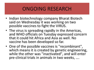 ONGOING RESEARCH
• Indian biotechnology company Bharat Biotech
said on Wednesday it was working on two
possible vaccines to fight the VIRUS.
• The virus is spreading rapidly in the Americas,
and WHO officials on Tuesday expressed concern
that it could hit Africa and Asia as well. No
vaccine has been developed so far.
• One of the possible vaccines is "recombinant",
which means it is created by genetic engineering,
while the other was "inactivated", and will enter
pre-clinical trials in animals in two weeks, ….
 