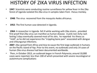 HISTORY OF ZIKA VIRUS INFECTION
• 1947: Scientists were conducting routine surveillance for yellow fever in the Zika
forest of Uganda isolated the Zika virus in samples taken from rhesus monkey.
• 1948: The virus recovered from the mosquito Aedes africanus.
• 1952: The first human case detected in Uganda.
• 1964: A researcher in Uganda fell ill while working with Zika strains , provided
first proof that Zika virus can manifest as human disease. A pink non-itchy rash
lasting 5 days eventually covered most of his skin, he reported his illness as
“mild”, as he did not experience the “crippling bone pain” associated with dengue
and chikungunya infections.
• 2007: Zika spread from Africa and Asia to cause the first large outbreak in humans
on the Pacific island of Yap. Prior to this event, no outbreaks and only 14 cases of
human Zika virus disease had been documented worldwide.
• Then, in October 2013, an outbreak began in French Polynesia; around 10,000
cases were reported, less than 100 of which presented with severe neurological or
autoimmune complications
 