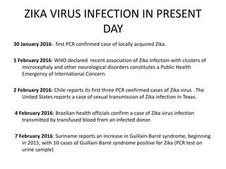 ZIKA VIRUS INFECTION IN PRESENT
DAY
30 January 2016: first PCR confirmed case of locally acquired Zika.
1 February 2016: WHO declared recent association of Zika infection with clusters of
microcephaly and other neurological disorders constitutes a Public Health
Emergency of International Concern.
2 February 2016: Chile reports its first three PCR confirmed cases of Zika virus . The
United States reports a case of sexual transmission of Zika infection in Texas.
4 February 2016: Brazilian health officials confirm a case of Zika virus infection
transmitted by transfused blood from an infected donor.
7 February 2016: Suriname reports an increase in Guillain-Barré syndrome, beginning
in 2015, with 10 cases of Guillain-Barré syndrome positive for Zika (PCR test on
urine sample)
 