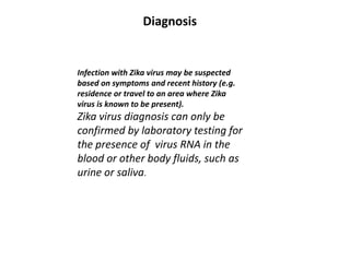 Infection with Zika virus may be suspected
based on symptoms and recent history (e.g.
residence or travel to an area where Zika
virus is known to be present).
Zika virus diagnosis can only be
confirmed by laboratory testing for
the presence of virus RNA in the
blood or other body fluids, such as
urine or saliva.
Diagnosis
 