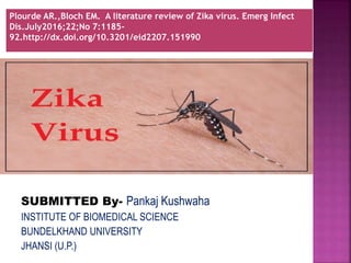 SUBMITTED By- Pankaj Kushwaha
INSTITUTE OF BIOMEDICAL SCIENCE
BUNDELKHAND UNIVERSITY
JHANSI (U.P.)
Plourde AR.,Bloch EM. A literature review of Zika virus. Emerg Infect
Dis.July2016;22;No 7:1185-
92.http://dx.doi.org/10.3201/eid2207.151990
 