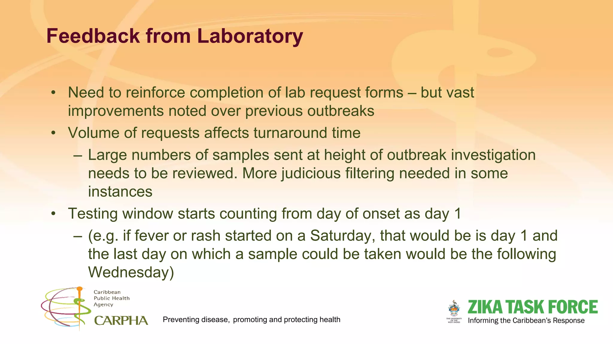 Preventing disease, promoting and protecting health
Feedback from Laboratory
• Need to reinforce completion of lab request forms – but vast
improvements noted over previous outbreaks
• Volume of requests affects turnaround time
– Large numbers of samples sent at height of outbreak investigation
needs to be reviewed. More judicious filtering needed in some
instances
• Testing window starts counting from day of onset as day 1
– (e.g. if fever or rash started on a Saturday, that would be is day 1 and
the last day on which a sample could be taken would be the following
Wednesday)
 