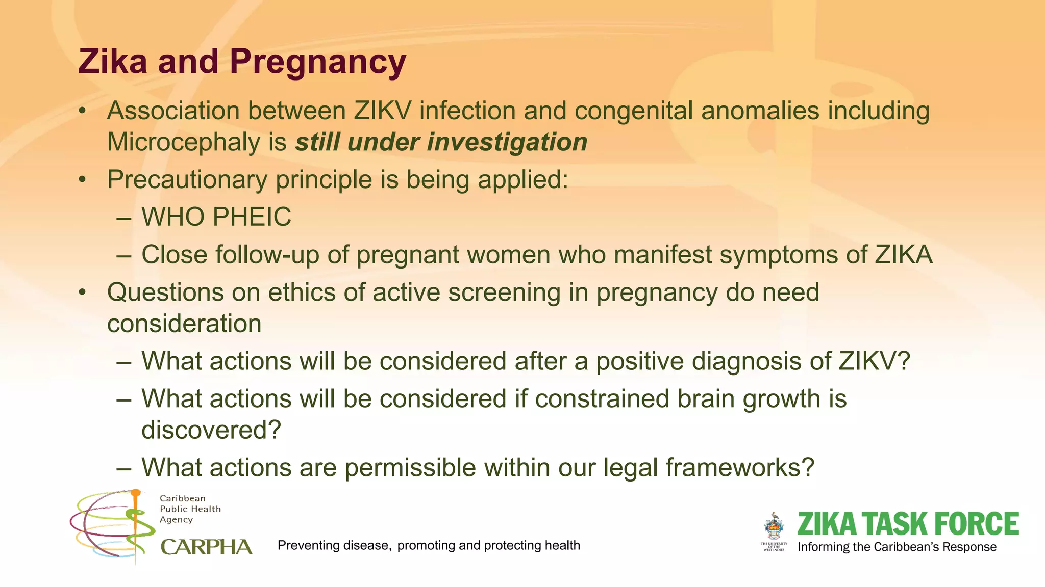 Preventing disease, promoting and protecting health
Zika and Pregnancy
• Association between ZIKV infection and congenital anomalies including
Microcephaly is still under investigation
• Precautionary principle is being applied:
– WHO PHEIC
– Close follow-up of pregnant women who manifest symptoms of ZIKA
• Questions on ethics of active screening in pregnancy do need
consideration
– What actions will be considered after a positive diagnosis of ZIKV?
– What actions will be considered if constrained brain growth is
discovered?
– What actions are permissible within our legal frameworks?
 