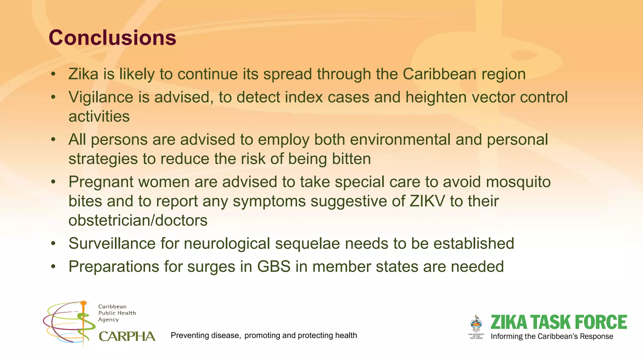 Preventing disease, promoting and protecting health
Conclusions
• Zika is likely to continue its spread through the Caribbean region
• Vigilance is advised, to detect index cases and heighten vector control
activities
• All persons are advised to employ both environmental and personal
strategies to reduce the risk of being bitten
• Pregnant women are advised to take special care to avoid mosquito
bites and to report any symptoms suggestive of ZIKV to their
obstetrician/doctors
• Surveillance for neurological sequelae needs to be established
• Preparations for surges in GBS in member states are needed
 