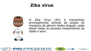 O Zika Vírus (ZV) é transmitido
principalmente através da picada do
mosquito do gênero Aedes Aegypti, pode
afetar todas as pessoas independente da
idade e sexo.
Zika vírus
 