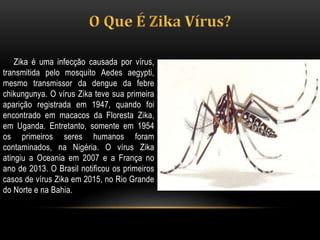 Zika é uma infecção causada por vírus,
transmitida pelo mosquito Aedes aegypti,
mesmo transmissor da dengue da febre
chikungunya. O vírus Zika teve sua primeira
aparição registrada em 1947, quando foi
encontrado em macacos da Floresta Zika,
em Uganda. Entretanto, somente em 1954
os primeiros seres humanos foram
contaminados, na Nigéria. O vírus Zika
atingiu a Oceania em 2007 e a França no
ano de 2013. O Brasil notificou os primeiros
casos de vírus Zika em 2015, no Rio Grande
do Norte e na Bahia.
 
