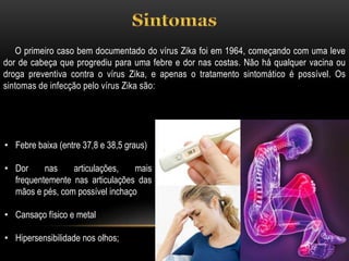 O primeiro caso bem documentado do vírus Zika foi em 1964, começando com uma leve
dor de cabeça que progrediu para uma febre e dor nas costas. Não há qualquer vacina ou
droga preventiva contra o vírus Zika, e apenas o tratamento sintomático é possível. Os
sintomas de infecção pelo vírus Zika são:
• Febre baixa (entre 37,8 e 38,5 graus)
• Dor nas articulações, mais
frequentemente nas articulações das
mãos e pés, com possível inchaço
• Cansaço físico e metal
• Hipersensibilidade nos olhos;
 