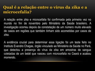 Qual é a relação entre o vírus da zika e a
microcefalia?
A relação entre zika e microcefalia foi confirmada pela primeira vez no
mundo no fim de novembro pelo Ministério da Saúde brasileiro. A
investigação ocorreu depois da constatação de um número muito elevado
de casos em regiões que também tinham sido acometidas por casos de
zika.
A evidência crucial para determinar essa ligação foi um teste feito no
Instituto Evandro Chagas, órgão vinculado ao Ministério da Saúde no Pará,
que detectou a presença do vírus da zika em amostras de sangue
coletadas de um bebê que nasceu com microcefalia no Ceará e acabou
morrendo.
 