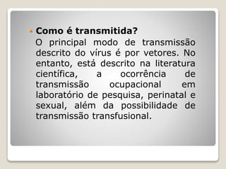  Como é transmitida?
O principal modo de transmissão
descrito do vírus é por vetores. No
entanto, está descrito na literatura
científica, a ocorrência de
transmissão ocupacional em
laboratório de pesquisa, perinatal e
sexual, além da possibilidade de
transmissão transfusional.
 