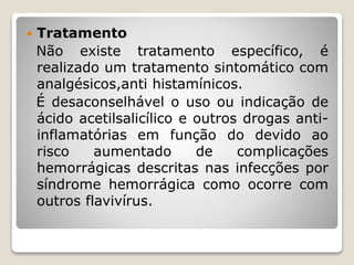  Tratamento
Não existe tratamento específico, é
realizado um tratamento sintomático com
analgésicos,anti histamínicos.
É desaconselhável o uso ou indicação de
ácido acetilsalicílico e outros drogas anti-
inflamatórias em função do devido ao
risco aumentado de complicações
hemorrágicas descritas nas infecções por
síndrome hemorrágica como ocorre com
outros flavivírus.
 