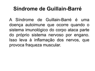 Síndrome de Guillain-Barré
A Síndrome de Guillain-Barré é uma
doença autoimune que ocorre quando o
sistema imunológico do corpo ataca parte
do próprio sistema nervoso por engano.
Isso leva à inflamação dos nervos, que
provoca fraqueza muscular.
 