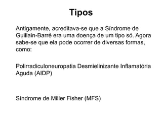 Tipos
Antigamente, acreditava-se que a Síndrome de
Guillain-Barré era uma doença de um tipo só. Agora
sabe-se que ela pode ocorrer de diversas formas,
como:
Polirradiculoneuropatia Desmielinizante Inflamatória
Aguda (AIDP)
Síndrome de Miller Fisher (MFS)
 