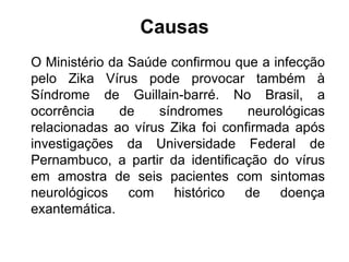 Causas
O Ministério da Saúde confirmou que a infecção
pelo Zika Vírus pode provocar também à
Síndrome de Guillain-barré. No Brasil, a
ocorrência de síndromes neurológicas
relacionadas ao vírus Zika foi confirmada após
investigações da Universidade Federal de
Pernambuco, a partir da identificação do vírus
em amostra de seis pacientes com sintomas
neurológicos com histórico de doença
exantemática.
 