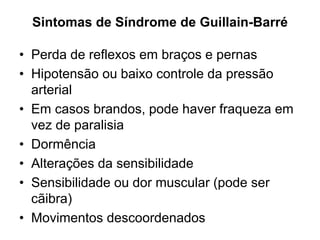 Sintomas de Síndrome de Guillain-Barré
• Perda de reflexos em braços e pernas
• Hipotensão ou baixo controle da pressão
arterial
• Em casos brandos, pode haver fraqueza em
vez de paralisia
• Dormência
• Alterações da sensibilidade
• Sensibilidade ou dor muscular (pode ser
cãibra)
• Movimentos descoordenados
 