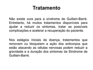 Tratamento
Não existe cura para a síndrome de Guillain-Barré.
Entretanto, há muitos tratamentos disponíveis para
ajudar a reduzir os sintomas, tratar as possíveis
complicações e acelerar a recuperação do paciente.
Nos estágios iniciais da doença, tratamentos que
removem ou bloqueiem a ação dos anticorpos que
estão atacando as células nervosas podem reduzir a
gravidade e a duração dos sintomas da Síndrome de
Guillain-Barré.
 
