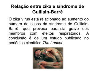 Relação entre zika e síndrome de
Guillain-Barré
O zika vírus está relacionado ao aumento do
número de casos da síndrome de Guillain-
Barré, que provoca paralisia grave dos
membros com efeitos respiratórios. A
conclusão é de um estudo publicado no
periódico científico The Lancet.
 