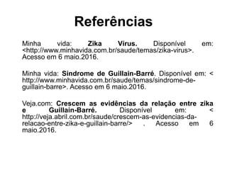 Referências
Minha vida: Zika Vírus. Disponível em:
<http://www.minhavida.com.br/saude/temas/zika-virus>.
Acesso em 6 maio.2016.
Minha vida: Síndrome de Guillain-Barré. Disponível em: <
http://www.minhavida.com.br/saude/temas/sindrome-de-
guillain-barre>. Acesso em 6 maio.2016.
Veja.com: Crescem as evidências da relação entre zika
e Guillain-Barré. Disponível em: <
http://veja.abril.com.br/saude/crescem-as-evidencias-da-
relacao-entre-zika-e-guillain-barre/> . Acesso em 6
maio.2016.
 