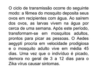 O ciclo de transmissão ocorre do seguinte
modo: a fêmea do mosquito deposita seus
ovos em recipientes com água. Ao saírem
dos ovos, as larvas vivem na água por
cerca de uma semana. Após este período,
transformam-se em mosquitos adultos,
prontos para picar as pessoas. O Aedes
aegypti procria em velocidade prodigiosa
e o mosquito adulto vive em média 45
dias. Uma vez que o indivíduo é picado,
demora no geral de 3 a 12 dias para o
Zika vírus causar sintomas.
 