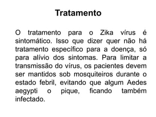 Tratamento
O tratamento para o Zika vírus é
sintomático. Isso que dizer quer não há
tratamento específico para a doença, só
para alívio dos sintomas. Para limitar a
transmissão do vírus, os pacientes devem
ser mantidos sob mosquiteiros durante o
estado febril, evitando que algum Aedes
aegypti o pique, ficando também
infectado.
 