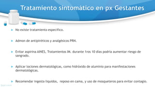  No existe tratamiento especifico.
 Admon de antipiréticos y analgésicos PRN.
 Evitar aspirina AINES, Tratamientos IM. durante 1ros 10 días podría aumentar riesgo de
sangrado.
 Aplicar lociones dermatológicas, como hidróxido de aluminio para manifestaciones
dermatológicas.
 Recomendar ingesta liquidos, reposo en cama, y uso de mosqueteros para evitar contagio.
 