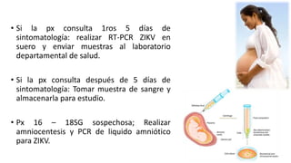• Si la px consulta 1ros 5 días de
sintomatología: realizar RT-PCR ZIKV en
suero y enviar muestras al laboratorio
departamental de salud.
• Si la px consulta después de 5 días de
sintomatología: Tomar muestra de sangre y
almacenarla para estudio.
• Px 16 – 18SG sospechosa; Realizar
amniocentesis y PCR de liquido amniótico
para ZIKV.
 