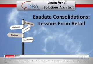 A RedStack Technology Company 
Jason Arneil 
Solutions Architect 
Exadata Consolidations: 
Lessons From Retail 
+44 (0) 844 811 3600 
contactus@e-dba.com 
www.e-dba.com 
Oracle EMEA Database Partner of the Year • Oracle Partner of the Year 2010 & 2012 & 2013 • Oracle Engineered Systems Partner of the Year 
2014 
 