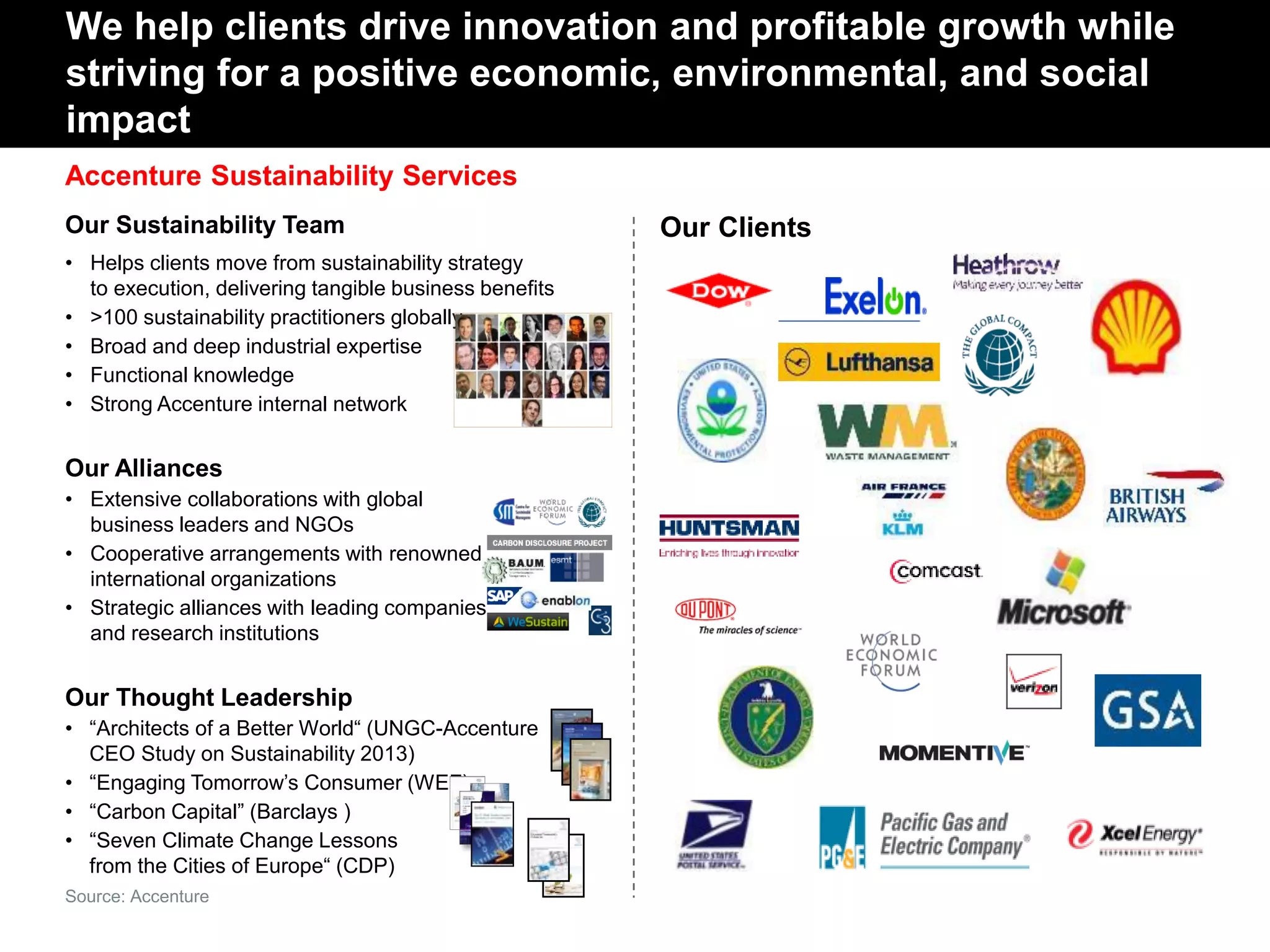 Accenture Sustainability Services
Our Sustainability Team
• Helps clients move from sustainability strategy
to execution, delivering tangible business benefits
• >100 sustainability practitioners globally
• Broad and deep industrial expertise
• Functional knowledge
• Strong Accenture internal network
Our Alliances
• Extensive collaborations with global
business leaders and NGOs
• Cooperative arrangements with renowned
international organizations
• Strategic alliances with leading companies
and research institutions
Our Thought Leadership
• “Architects of a Better World“ (UNGC-Accenture
CEO Study on Sustainability 2013)
• “Engaging Tomorrow’s Consumer (WEF)
• “Carbon Capital” (Barclays )
• “Seven Climate Change Lessons
from the Cities of Europe“ (CDP)
We help clients drive innovation and profitable growth while
striving for a positive economic, environmental, and social
impact
Our Clients
Source: Accenture
 