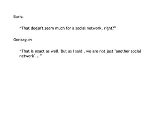 Boris:   “ That doesn't seem much for a social network, right?” Gonzague: “ That is exact as well. But as I said , we are not just "another social network"...” 
