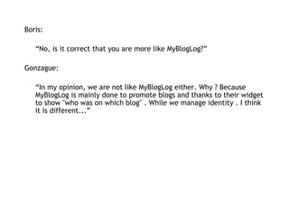 Boris:   “ No, is it correct that you are more like MyBlogLog?” Gonzague: “ In my opinion, we are not like MyBlogLog either. Why ? Because MyBlogLog is mainly done to promote blogs and thanks to their widget to show "who was on which blog" . While we manage identity . I think it is different...” 