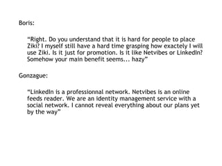 Boris:   “ Right. Do you understand that it is hard for people to place Ziki? I myself still have a hard time grasping how exactely I will use Ziki. Is it just for promotion. Is it like Netvibes or LinkedIn? Somehow your main benefit seems... hazy” Gonzague: “ LinkedIn is a professionnal network. Netvibes is an online feeds reader. We are an identity management service with a social network. I cannot reveal everything about our plans yet by the way” 