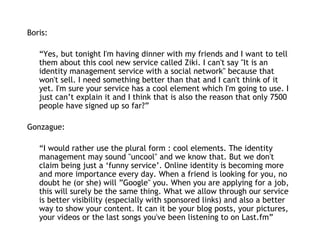 Boris:   “ Yes, but tonight I'm having dinner with my friends and I want to tell them about this cool new service called Ziki. I can't say "It is an identity management service with a social network" because that won't sell. I need something better than that and I can't think of it yet. I'm sure your service has a cool element which I'm going to use. I just can’t explain it and I think that is also the reason that only 7500 people have signed up so far?” Gonzague: “ I would rather use the plural form : cool elements. The identity management may sound "uncool" and we know that. But we don't claim being just a ‘funny service’. Online identity is becoming more and more importance every day. When a friend is looking for you, no doubt he (or she) will ”Google" you. When you are applying for a job, this will surely be the same thing. What we allow through our service is better visibility (especially with sponsored links) and also a better way to show your content. It can it be your blog posts, your pictures, your videos or the last songs you've been listening to on Last.fm” 