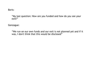 Boris:   “ My last question: How are you funded and how do you see your exit?” Gonzague: “ We run on our own funds and our exit is not planned yet and if it was, I don't think that this would be disclosed” 
