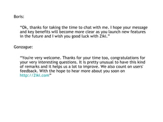 Boris:   “ Ok, thanks for taking the time to chat with me. I hope your message and key benefits will become more clear as you launch new features in the future and I wish you good luck with Ziki.” Gonzague: “ You're very welcome. Thanks for your time too, congratulations for your very interesting questions. It is pretty unusual to have this kind of remarks and it helps us a lot to improve. We also count on users' feedback. With the hope to hear more about you soon on  http://Ziki.com ” 