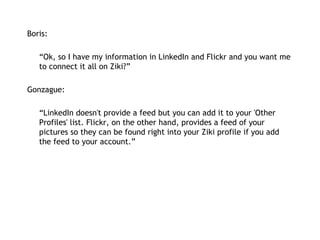Boris:   “ Ok, so I have my information in LinkedIn and Flickr and you want me to connect it all on Ziki?” Gonzague: “ LinkedIn doesn't provide a feed but you can add it to your 'Other Profiles' list. Flickr, on the other hand, provides a feed of your pictures so they can be found right into your Ziki profile if you add the feed to your account.” 