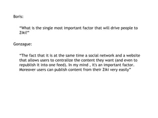 Boris:   “ What is the single most important factor that will drive people to Ziki?” Gonzague: “ The fact that it is at the same time a social network and a website that allows users to centralize the content they want (and even to republish it into one feed). In my mind , it's an important factor. Moreover users can publish content from their Ziki very easily” 
