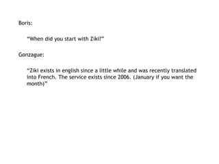 Boris:   “ When did you start with Ziki?” Gonzague: “ Ziki exists in english since a little while and was recently translated into French. The service exists since 2006. (January if you want the month)” 